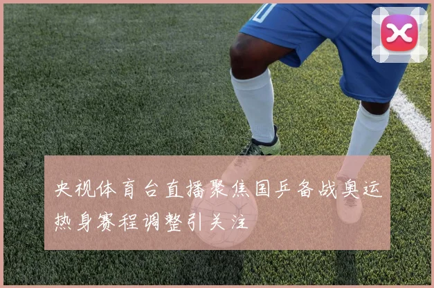 央视体育台直播聚焦国乒备战奥运热身赛程调整引关注
