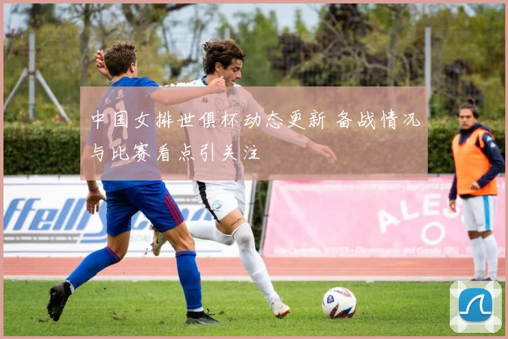 中国女排世俱杯动态更新 备战情况与比赛看点引关注