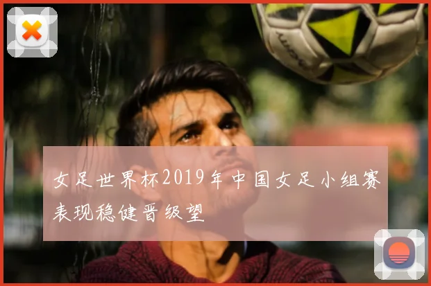女足世界杯2019年中国女足小组赛表现稳健晋级望