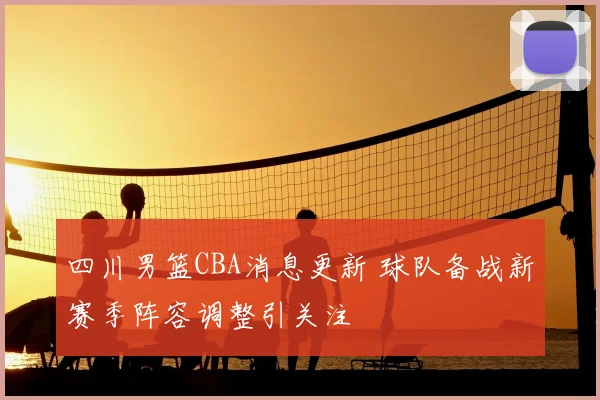四川男篮CBA消息更新 球队备战新赛季阵容调整引关注