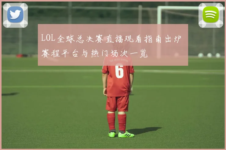 LOL全球总决赛直播观看指南出炉 赛程平台与热门场次一览