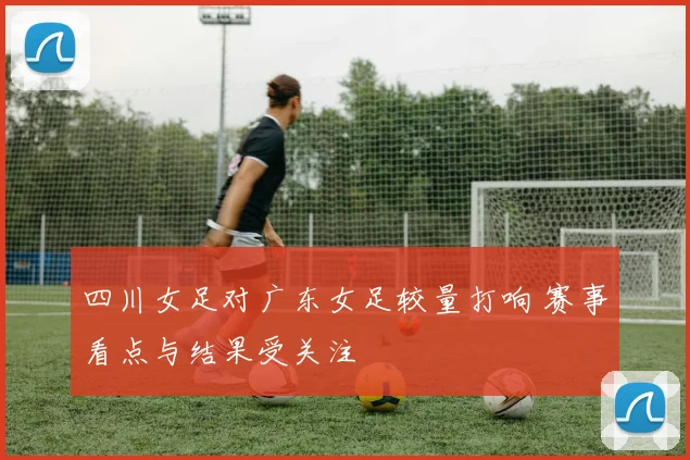 四川女足对广东女足较量打响 赛事看点与结果受关注