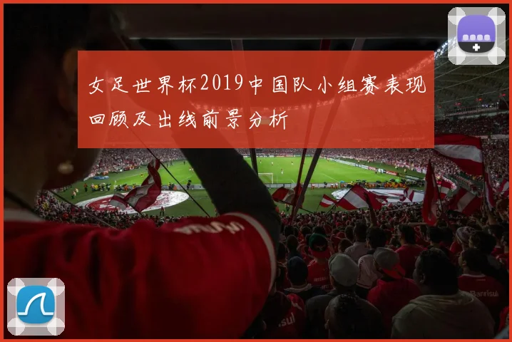 女足世界杯2019中国队小组赛表现回顾及出线前景分析