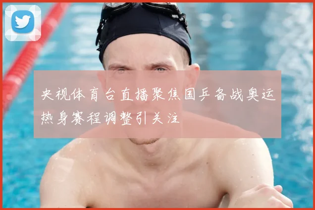 央视体育台直播聚焦国乒备战奥运热身赛程调整引关注