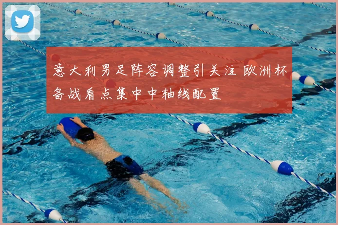 意大利男足阵容调整引关注 欧洲杯备战看点集中中轴线配置
